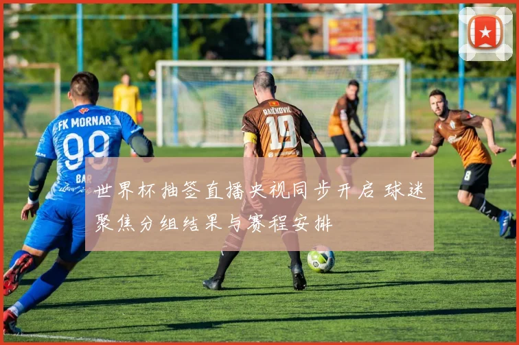世界杯抽签直播央视同步开启 球迷聚焦分组结果与赛程安排