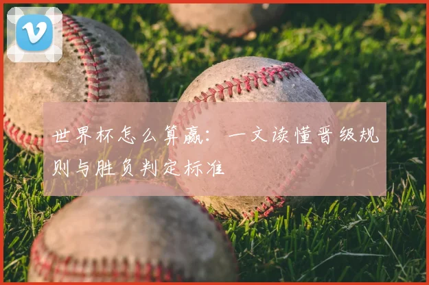 世界杯怎么算赢：一文读懂晋级规则与胜负判定标准