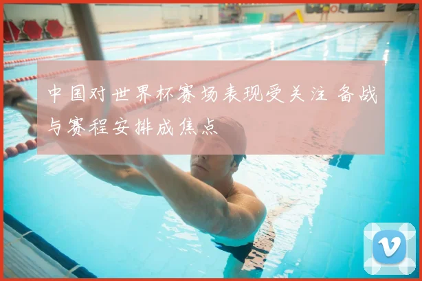 中国对世界杯赛场表现受关注 备战与赛程安排成焦点