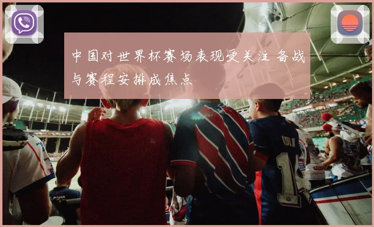 中国对世界杯赛场表现受关注 备战与赛程安排成焦点