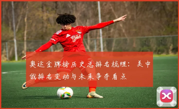 奥运金牌榜历史总排名梳理：美中俄排名变动与未来争夺看点