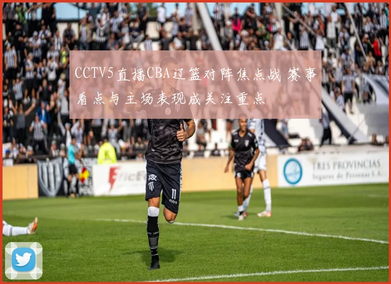 CCTV5直播CBA辽篮对阵焦点战 赛事看点与主场表现成关注重点