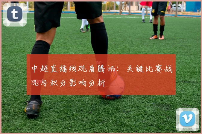 中超直播线观看腾讯：关键比赛战况与积分影响分析