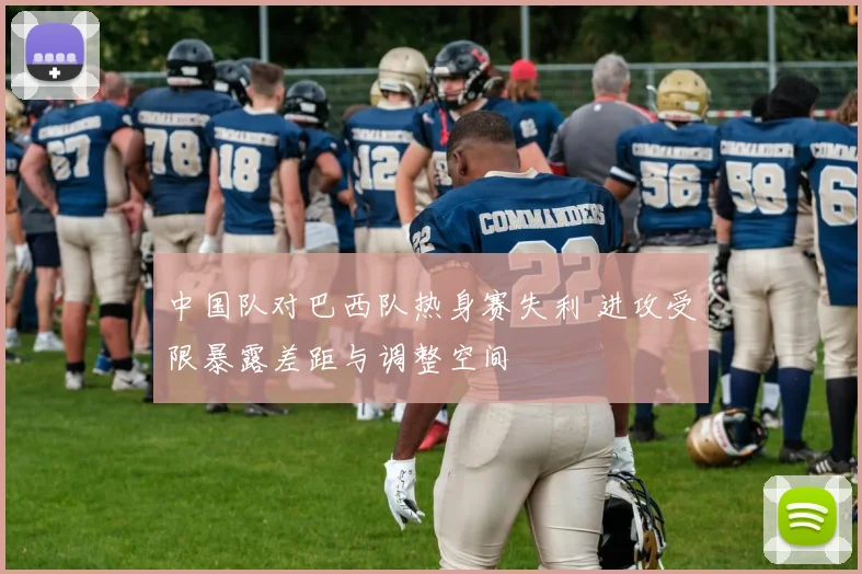 中国队对巴西队热身赛失利 进攻受限暴露差距与调整空间