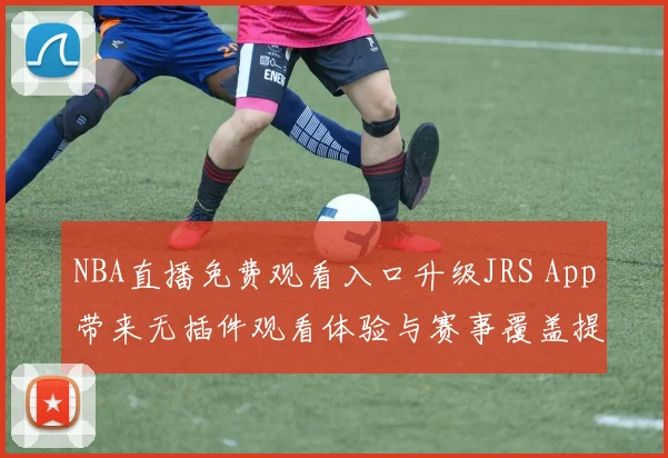 NBA直播免费观看入口升级JRS App带来无插件观看体验与赛事覆盖提升