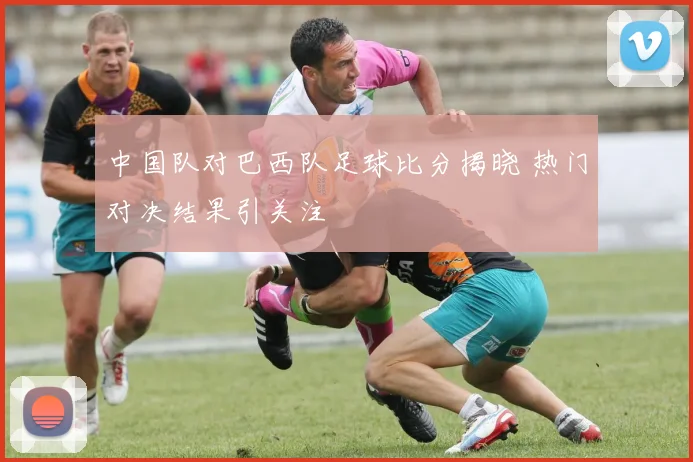 中国队对巴西队足球比分揭晓 热门对决结果引关注