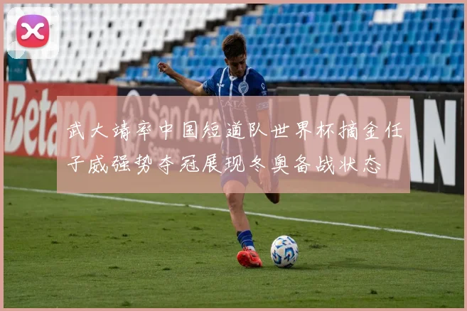 武大靖率中国短道队世界杯摘金任子威强势夺冠展现冬奥备战状态