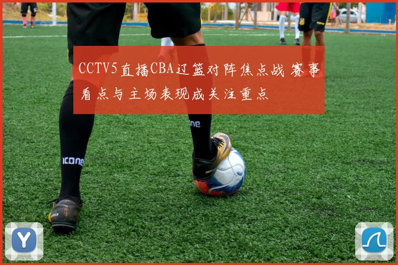 CCTV5直播CBA辽篮对阵焦点战 赛事看点与主场表现成关注重点