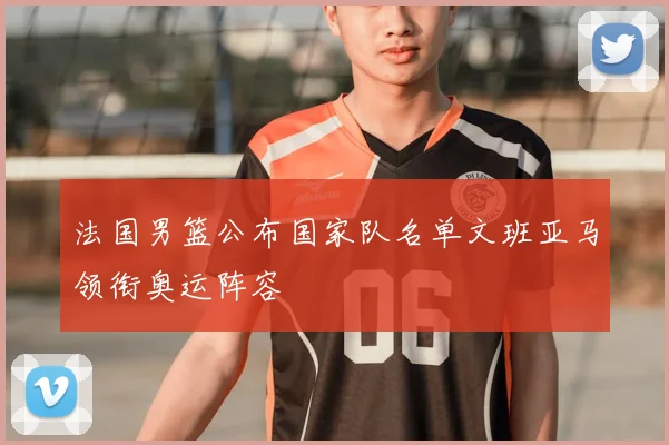 法国男篮公布国家队名单文班亚马领衔奥运阵容