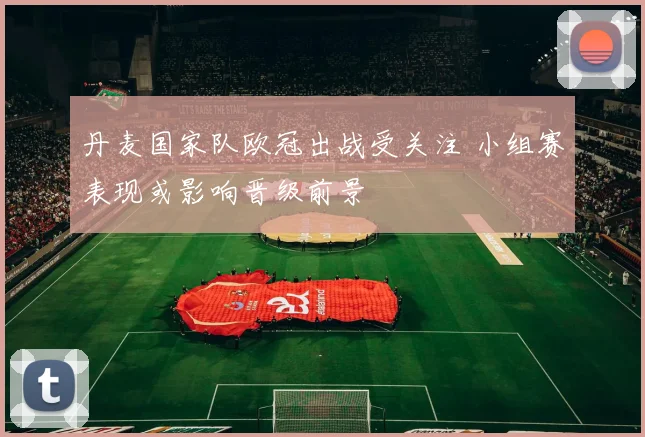 丹麦国家队欧冠出战受关注 小组赛表现或影响晋级前景