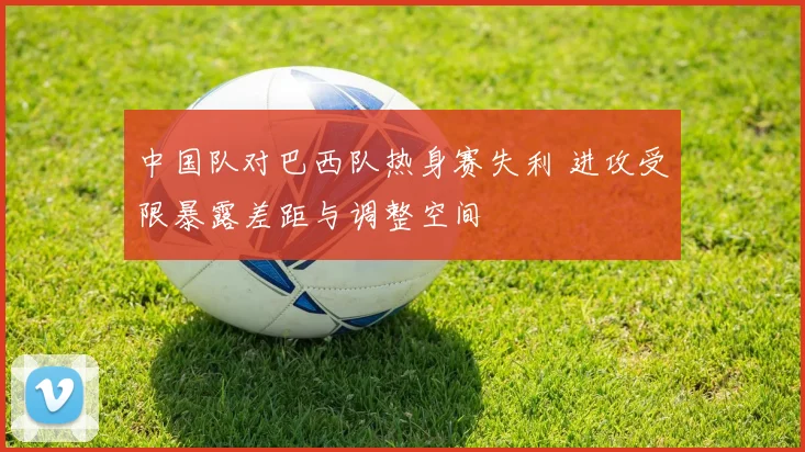 中国队对巴西队热身赛失利 进攻受限暴露差距与调整空间