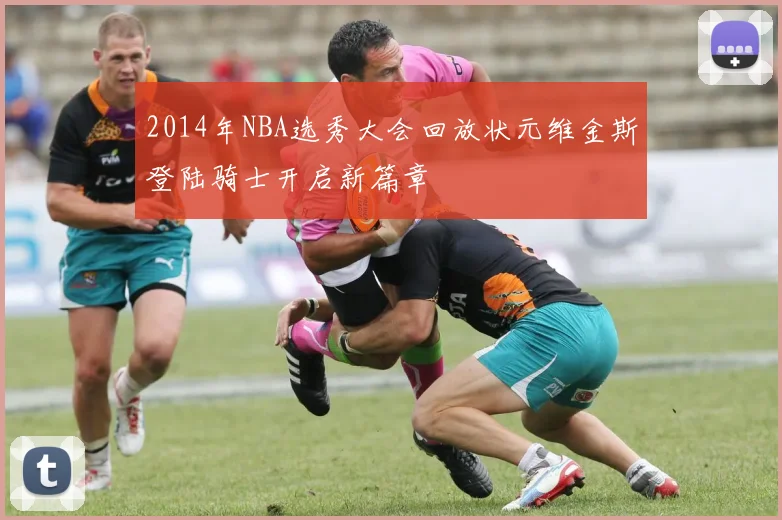 2014年NBA选秀大会回放状元维金斯登陆骑士开启新篇章