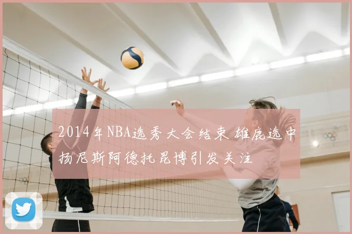 2014年NBA选秀大会结束 雄鹿选中扬尼斯阿德托昆博引发关注