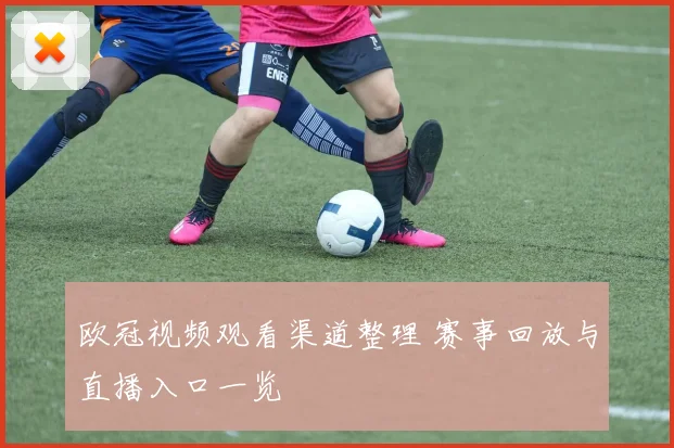 欧冠视频观看渠道整理 赛事回放与直播入口一览