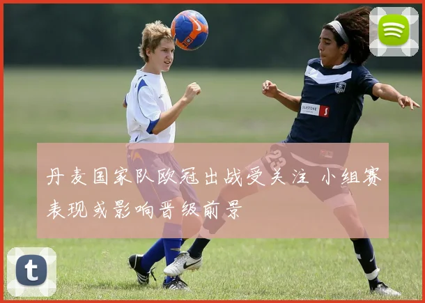 丹麦国家队欧冠出战受关注 小组赛表现或影响晋级前景