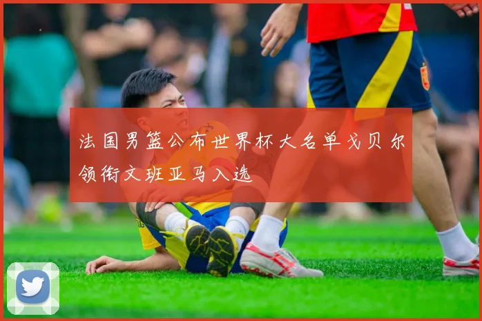 法国男篮公布世界杯大名单戈贝尔领衔文班亚马入选